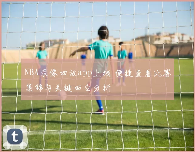 NBA录像回放app上线 便捷查看比赛集锦与关键回合分析