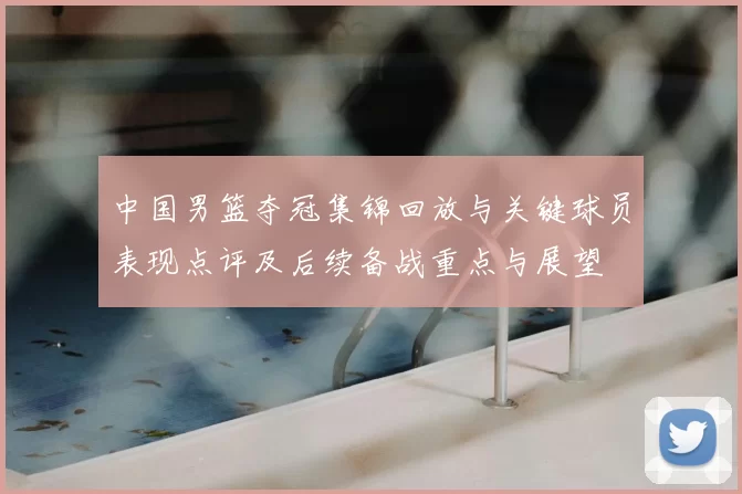 中国男篮夺冠集锦回放与关键球员表现点评及后续备战重点与展望