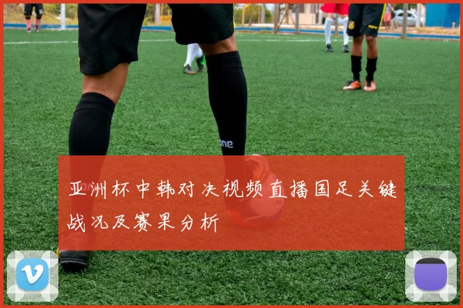 亚洲杯中韩对决视频直播国足关键战况及赛果分析