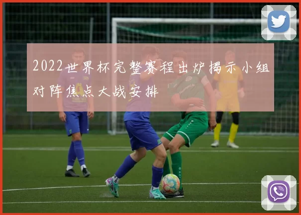 2022世界杯完整赛程出炉揭示小组对阵焦点大战安排