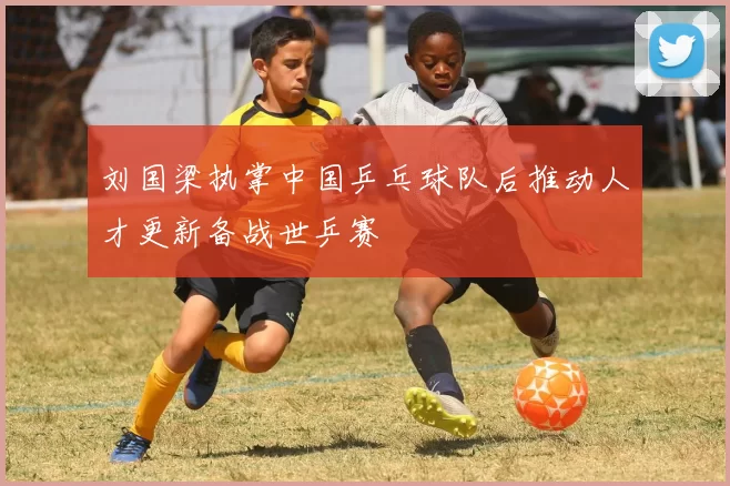 刘国梁执掌中国乒乓球队后推动人才更新备战世乒赛