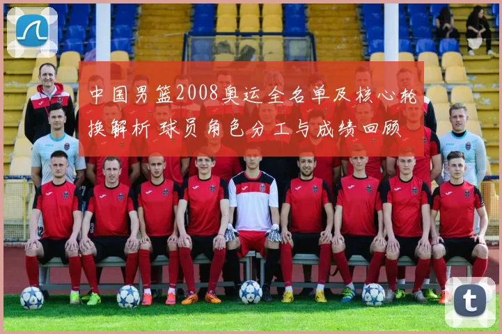 中国男篮2008奥运全名单及核心轮换解析 球员角色分工与成绩回顾