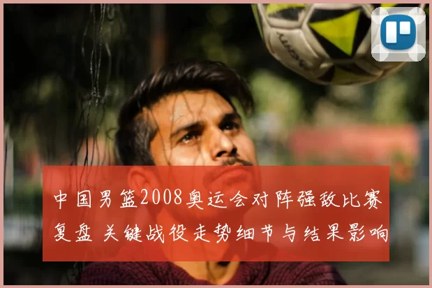 中国男篮2008奥运会对阵强敌比赛复盘 关键战役走势细节与结果影响解析