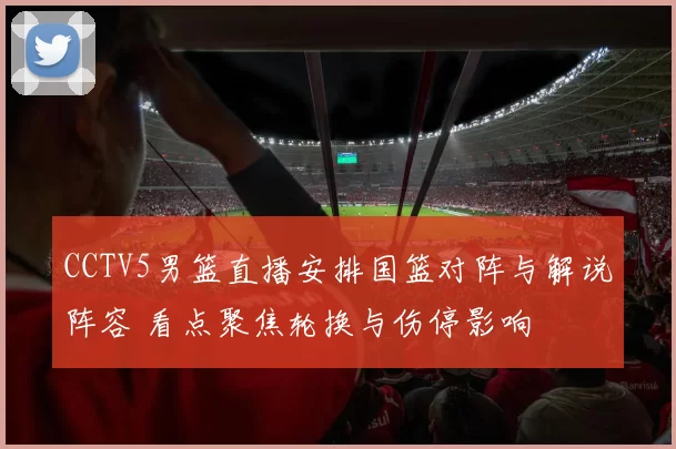 CCTV5男篮直播安排国篮对阵与解说阵容 看点聚焦轮换与伤停影响