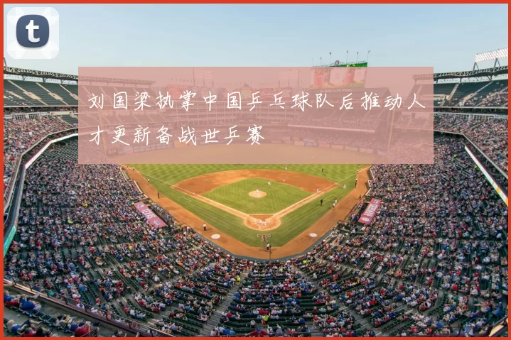 刘国梁执掌中国乒乓球队后推动人才更新备战世乒赛