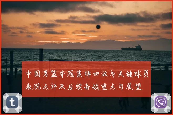 中国男篮夺冠集锦回放与关键球员表现点评及后续备战重点与展望