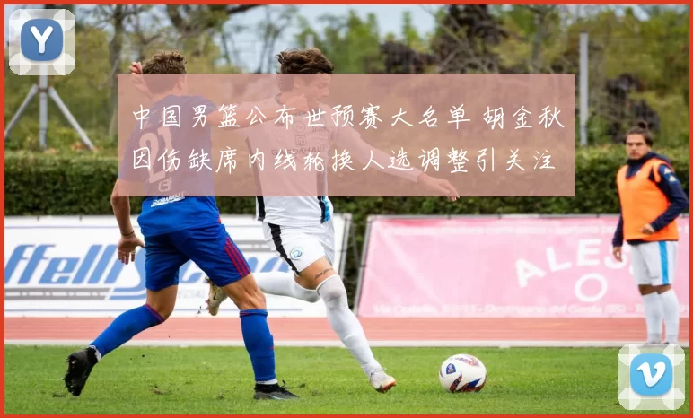 中国男篮公布世预赛大名单 胡金秋因伤缺席内线轮换人选调整引关注