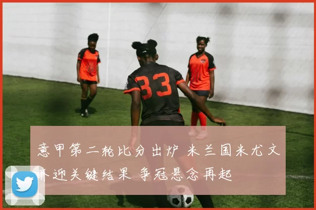 意甲第二轮比分出炉 米兰国米尤文齐迎关键结果 争冠悬念再起