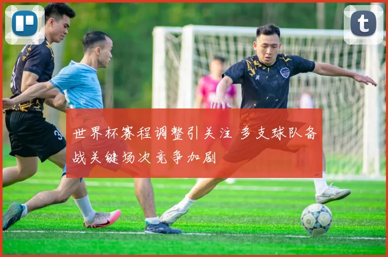 世界杯赛程调整引关注 多支球队备战关键场次竞争加剧