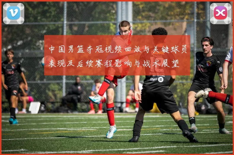 中国男篮夺冠视频回放与关键球员表现及后续赛程影响与战术展望