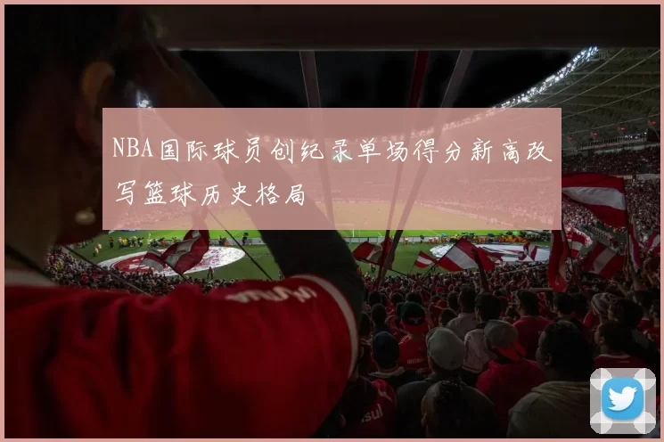 NBA国际球员创纪录单场得分新高改写篮球历史格局