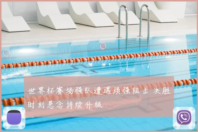 世界杯赛场强队遭遇顽强阻击 决胜时刻悬念持续升级