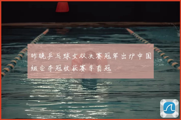 昨晚乒乓球女双决赛冠军出炉中国组合夺冠收获赛季首冠