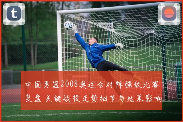 中国男篮2008奥运会对阵强敌比赛复盘 关键战役走势细节与结果影响解析