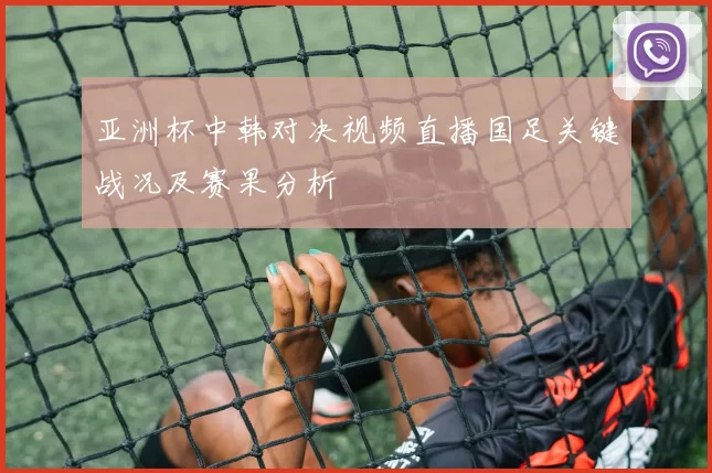 亚洲杯中韩对决视频直播国足关键战况及赛果分析