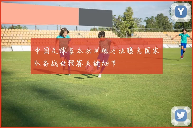 中国足球基本功训练方法曝光国家队备战世预赛关键细节