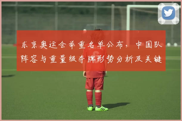 东京奥运会举重名单公布,中国队阵容与重量级夺牌形势分析及关键看点前瞻